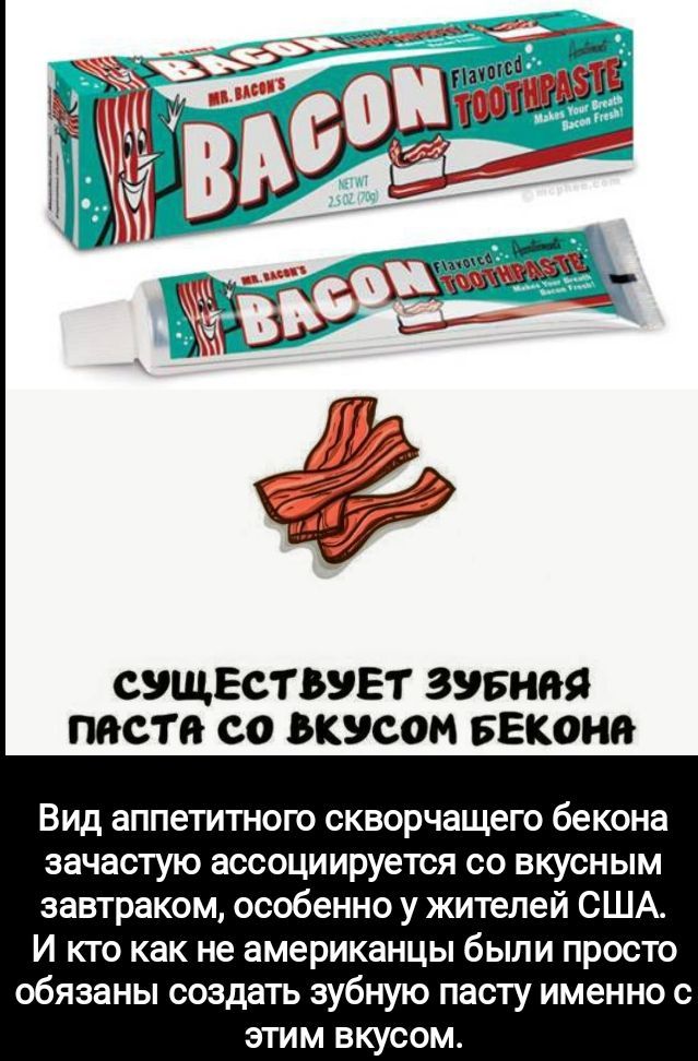 Существуют зубная паста со вкусом бекона. Вид аппетитного скворчащего бекона зачастую ассоциируется со вкусным завтраком, особенно у жителей США. И кто как не американцы были просто обязаны создать зубную пасту именно с этим вкусом.