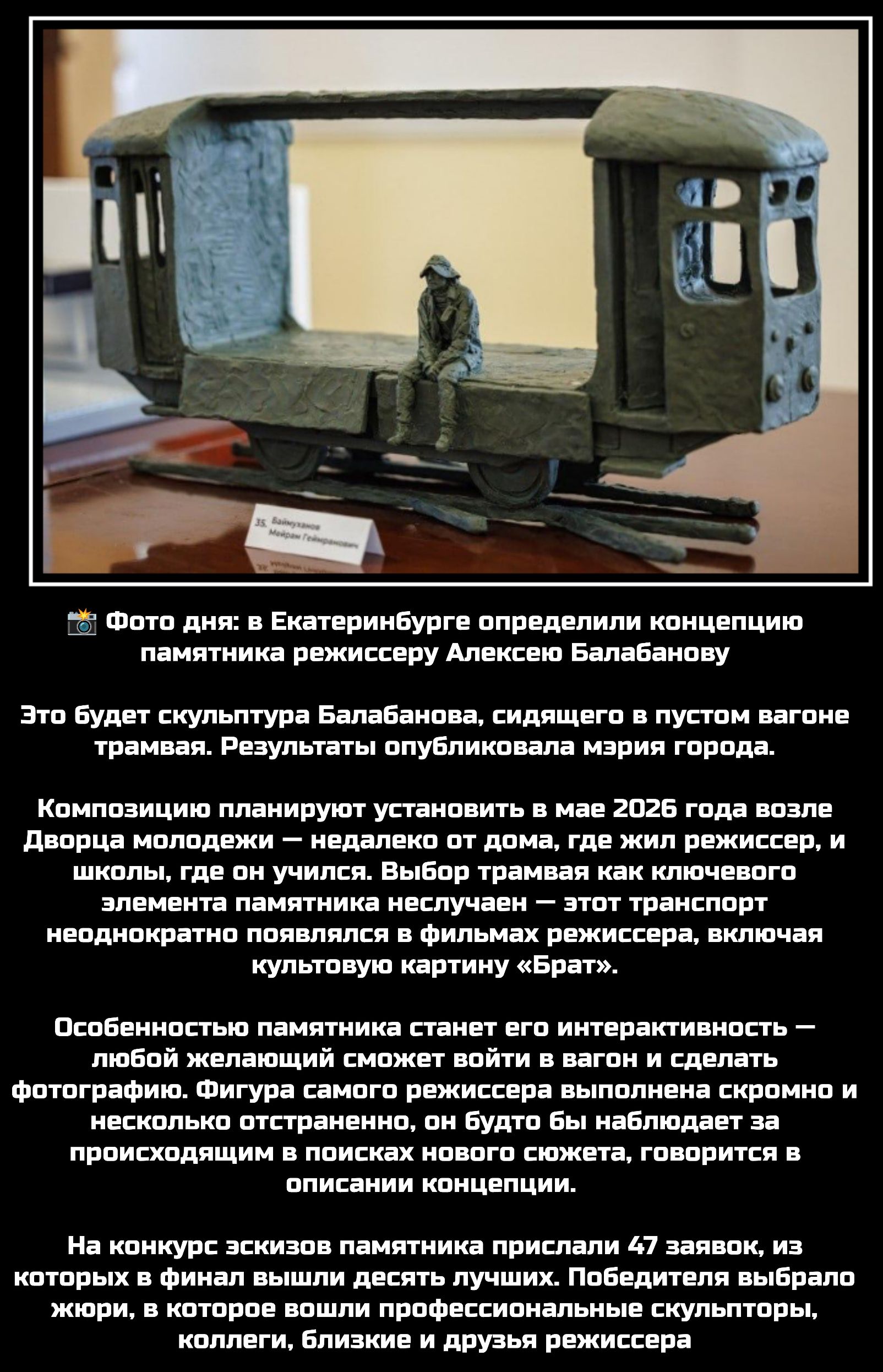 📸 Фото дня: в Екатеринбурге определили концепцию памятника режиссеру Алексею Балабанову

Это будет скульптура Балабанова, сидящего в пустом вагоне трамвая. Результаты опубликовала мэрия города.

Композицию планируют установить в мае 2026 года возле Дворца молодежи — недалеко от дома, где жил режиссер, и школы, где он учился. Выбор трамвая как ключевого элемента памятника неспроста — этот транспорт неоднократно featured in films режиссера, включая культовую картину 
