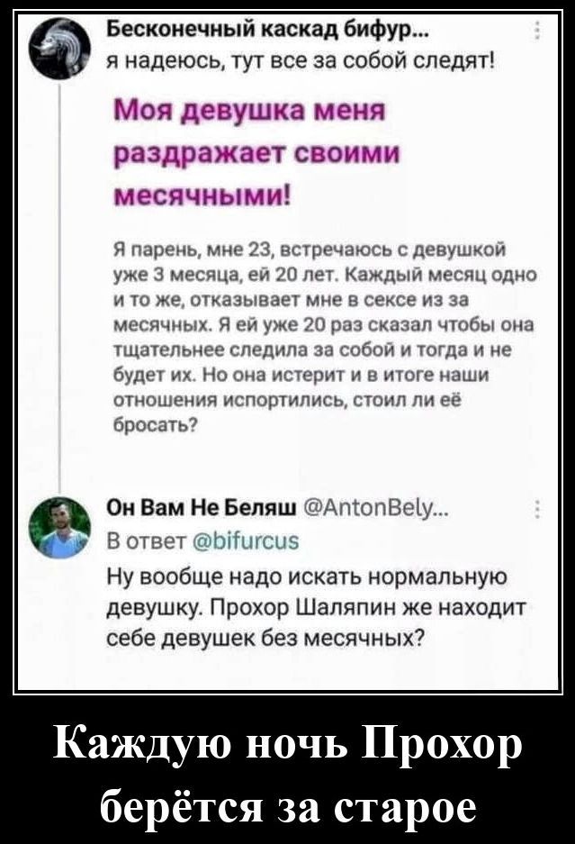 Моя девушка меня раздражает своими месячными! Я парень, мне 23, встречаюсь с девушкой уже 3 месяца, ей 20 лет. Каждый месяц одно и то же, отказывает мне в сексе из-за месячных. Я ей уже 20 раз сказал, чтобы она тщательнее следила за собой и тогда и не будет их. Но она истерит и в итоге наши отношения испортились, стоили ли её бросать?

Он Вам Не Беляш

В ответ @bifurcus

Ну вообще надо искать нормальную девушку. Прохор Шаляпин же находит себе девушек без месячных?