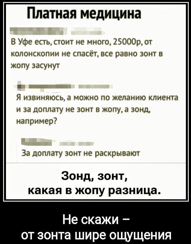 Платная медицина

В Уфе есть, стоит не много, 25000р, от колоноскопии не спасёт, всё равно зонт в жопу засунут

Я извиняюсь, а можно по желанию клиента и за доплату не зонт в жопу, а зонд, например?

За доплату зонд не раскрывают

Зонд, зонд, какая в жопу разница.

Не скажи – от зонда шире ощущения.
