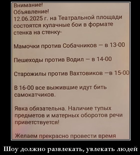 Внимание! Объявление! 12.06.2025 г. на Театральной площади состоятся кулачные бои в формате стенка на стенку — Мамочки против Собачников — в 13:00 Пешеходы против Водил — в 14:00 Старожилы против Ваxtовиков — в 15:00 В 16:00 все вышедшие идут бить самокатов. Явка обязательна. Наличие тупых предметов и материальных оборотов речи приветствуется! Желаем прекрасно провести время.