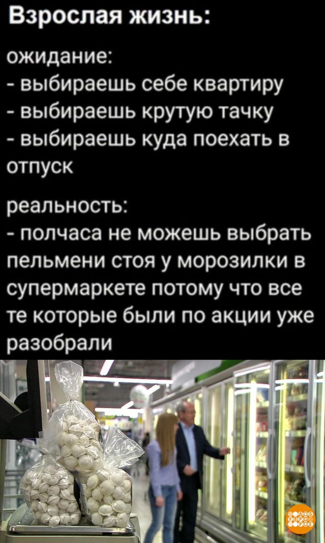 Взрослая жизнь:
ожидание:
- выбираешь себе квартиру
- выбираешь крутую тачку
- выбираешь куда поехать в отпуск
реальность:
- полчаса не можешь выбрать пельмени стоя у морозилки в супермаркете потому что все те которые были по акции уже разобрали