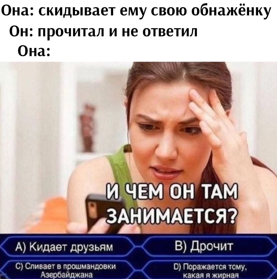Она: скидывает ему свою обнажёнку
Он: прочитал и не ответил
Она:
И ЧЕМ ОН ТАМ ЗАНИМАЕТСЯ?
A) Кидает друзьям
B) Дрочит
C) Сливает в прошм standings Азербайджана
D) Поражается тому, какая жирная