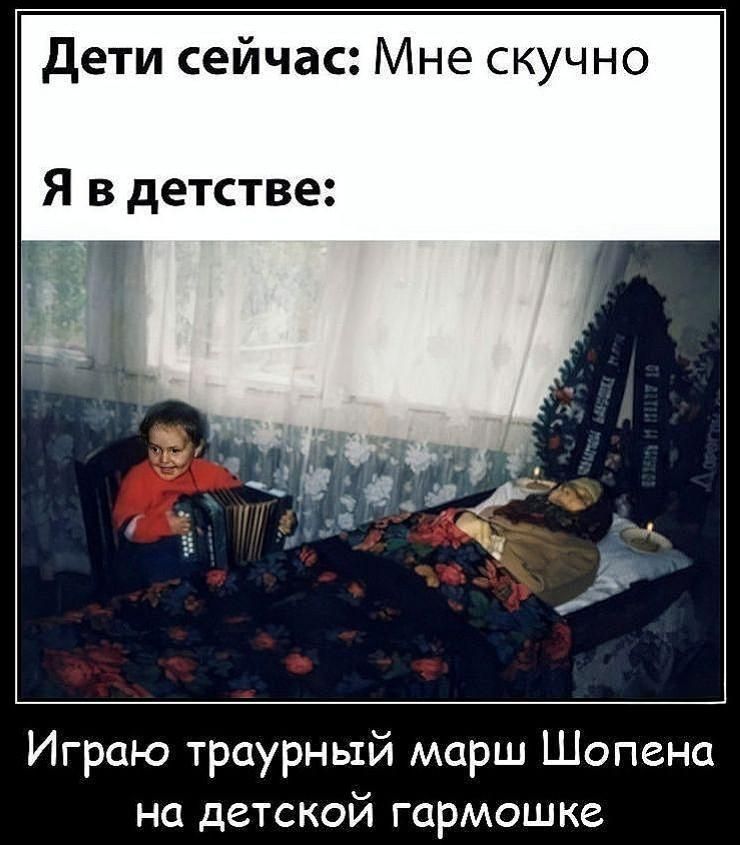 Дети сейчас: Мне скучно
Я в детстве:
Играю траурный марш Шопена на детской гармошке