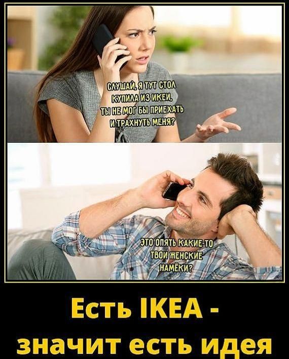 Слушай, я тут стол купила из ИКЕА, ты не мог бы приехать и трахнуть меня? Это опять какие-то твои женские намёки? Есть ИКЕА - значит есть идея