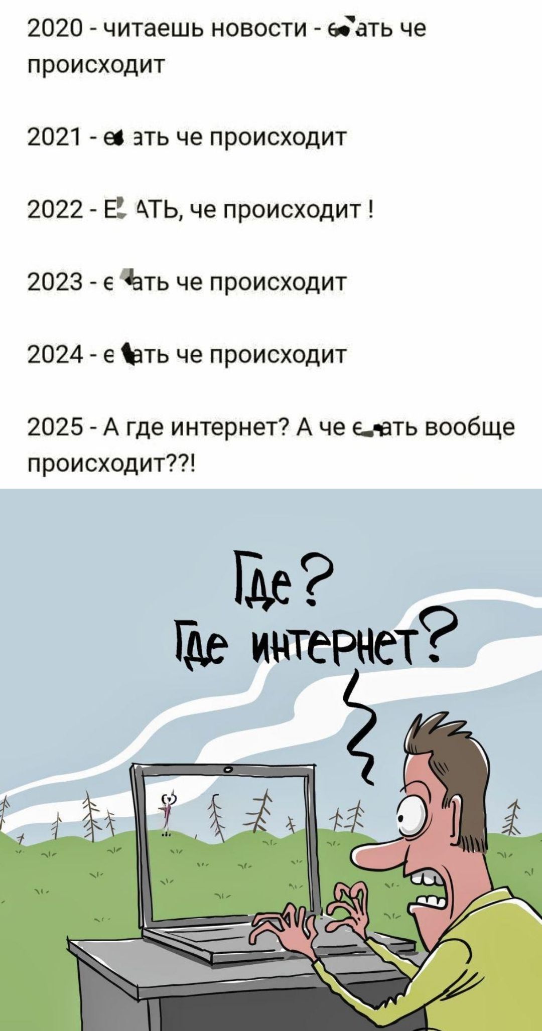 2020 - читаешь новости - что е*ать че происходит
2021 - е*ать че происходит
2022 - е*ать, че происходит !
2023 - е*ать че происходит
2024 - е*ать че происходит
2025 - А где интернет? А че е*ать вообще происходит??!
Где? Где интернет?