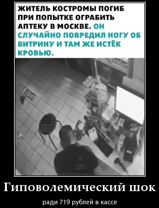 ЖИТЕЛЬ КОСТРОМЫ ПОГИБ ПРИ ПОПЫТКЕ ОГРАБИТЬ АПТЕКУ В МОСКВЕ. ОН СЛУЧАЙНО ПОВРЕДИЛ НОГУ ОБ ВИТРИНУ И ТАМ ЖЕ ИСТЕК КРОВЬЮ.
ГИПОВОЛЕМИЧЕСКИЙ ШОК
Ради 719 рублей в кассе.