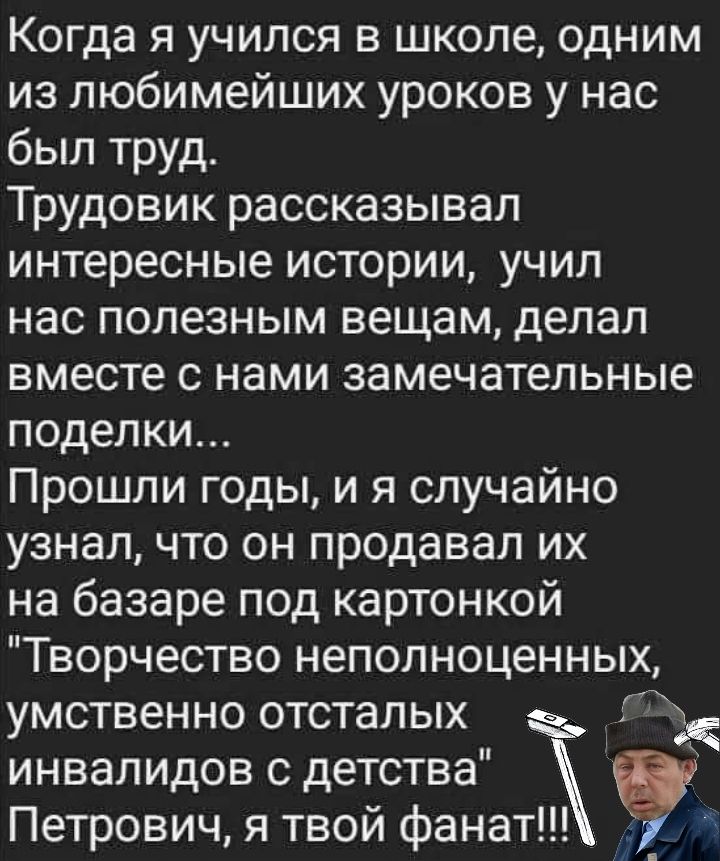 Когда я учился в школе, одним из любимейших уроков у нас был труд.
Трудовик рассказывал интересные истории, учил нас полезным вещам, делал вместе с нами замечательные поделки...
Прошли годы, и я случайно узнал, что он продавал их на базаре под картонкой 