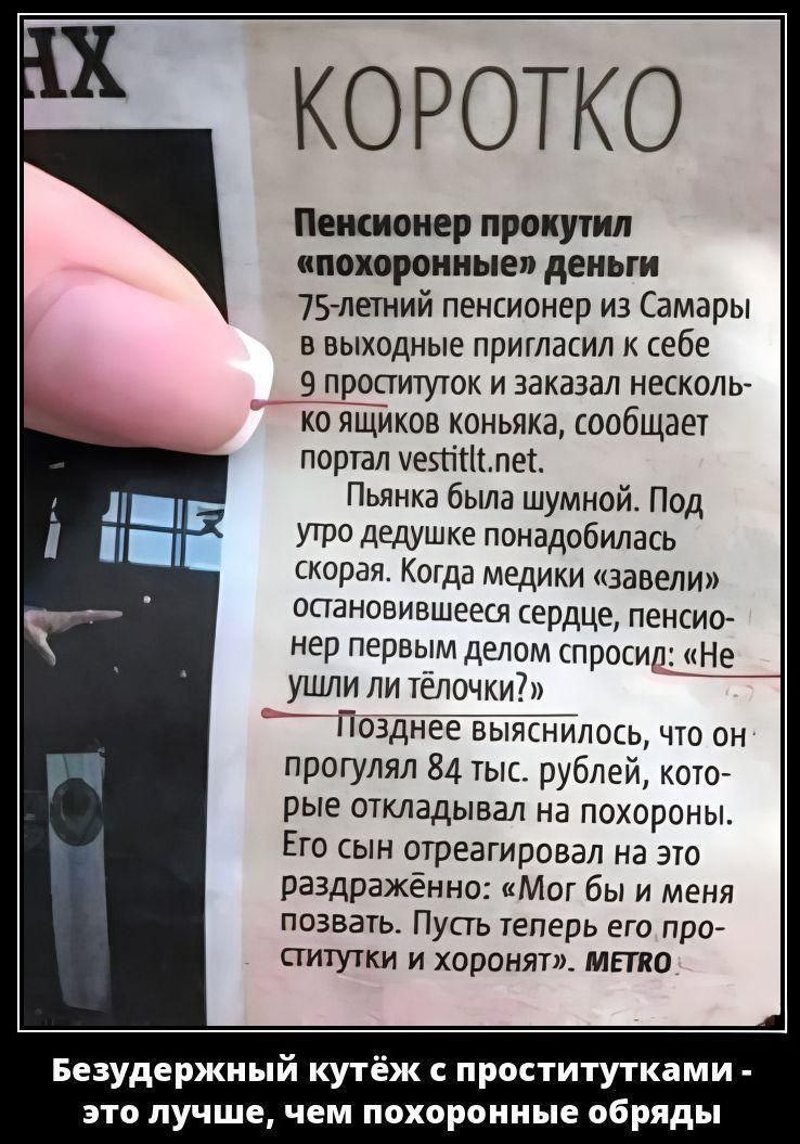 Пенсионер прокутил «похоронные» деньги: 75-летний пенсионер из Самары пригласил 9 проституток и заказал несколько ящиков коньяка. Пьянка шумная; под утро понадобилась скорая. Медики завели остановившееся сердце; пенсионер спросил: «Не ушли ли телочки?» Позже выяснилось, что он прогулял 84 тыс. рублей на похороны.