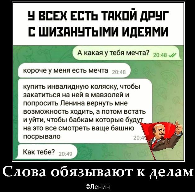 У всех есть такой друг с шизанутыми идеями. А какая у тебя мечта? короче у меня есть мечта: купить инвалидную коляску, чтобы кататься на ней и попросить Ленина вернуть мне возможность ходить, а потом встать и уйти, чтобы все вокруг это видели.