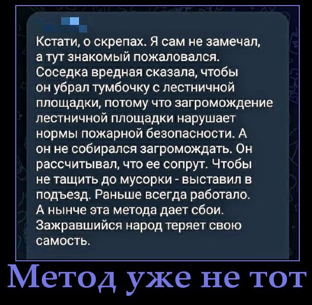 Кстати, о скрепах. Я сам не замечал, а тут знакомый пожаловался. Соседка вредная сказала, чтобы он убрал тумбочку с лестничной площадки, потому что загромождение лестничной площадки нарушает нормы пожарной безопасности. А он не собирался загромождать. Он рассчитывал, что ее супруг. Чтобы не тащить до мусорки - выставил в подъезд. Раньше всегда работало. А нынче эта метод дает сбои. Зажравшийся народ теряет свою самость.