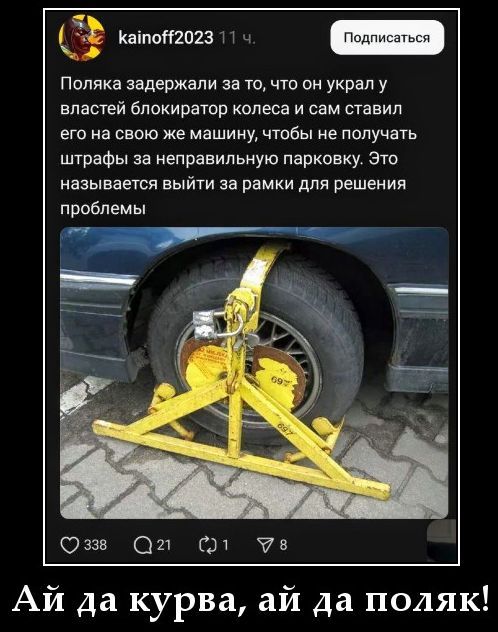 Поляка задержали за то, что он украл у властей блокиратор колеса и сам ставил его на свою же машину, чтобы не получать штрафы за неправильную парковку. Это называется выйти за рамки для решения проблемы. Ай да курва, ай да поляк!