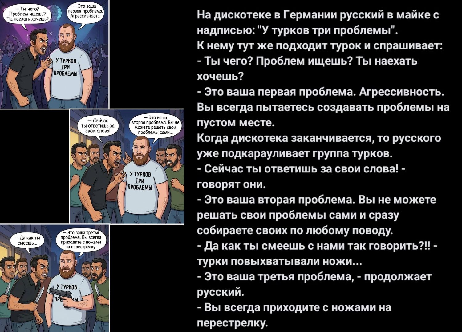 На дискотеке в Германии русский в майке с надписью: «Турок три проблемы». К нему тут же подходит турок и спрашивает: - Ты чего? Проблем ищешь? Ты наехать хочешь? - Это ваша первая проблема. Агрессивность. Вы всегда пытаетесь создавать проблемы на пустом месте. Когда дискотека заканчивается, то русского уже подкарауливает группа турков. - Сейчас ты ответишь за свои слова! - говорят они. - Это ваша вторая проблема. Вы не можете решить свои проблемы сами и сразу собираете своих по любому поводу. - Да как ты смеешь с нами так говорить?! - турки повздорили ножами. - Это ваша третья проблема, — продолжает русский, — Вы всегда приходите к конфликту.