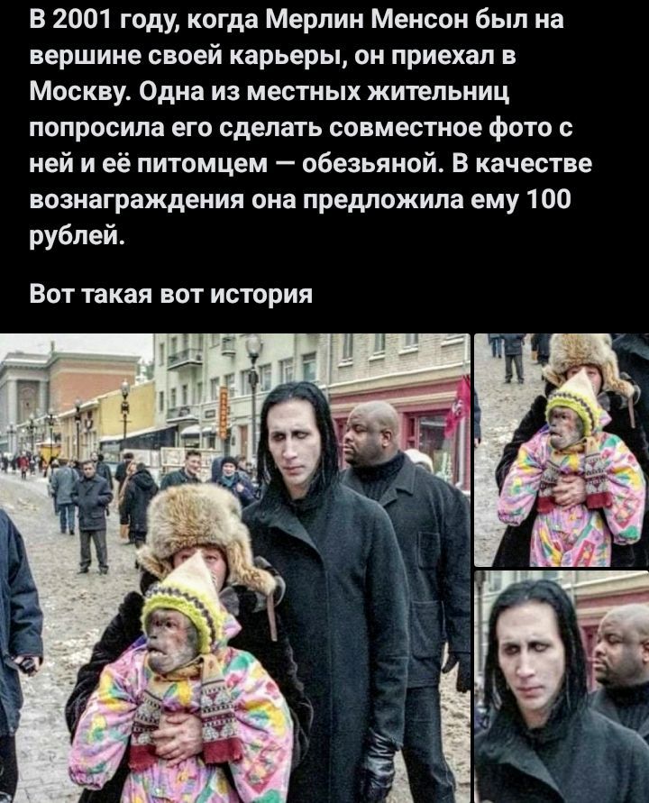 В 2001 году, когда Мерлин Менсон был на вершине своей карьеры, он приехал в Москву. Одна из местных жителей попросила его сделать совместное фото с ней и её питомцем — обезьяной. В качестве вознаграждения она предложила ему 100 рублей. Вот такая вот история
