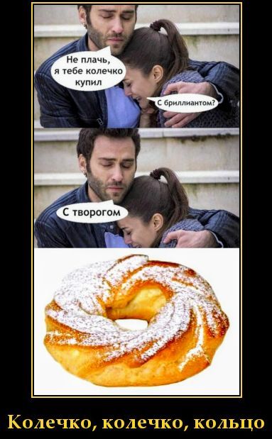 Не плачь, я тебе колечко купил. С бриллиантом? С творогом. Колечко, колечко, кольцо