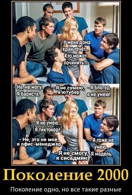 У меня дома кран течёт... Кто может починить?! - Не, не могу, я бариста. - Я не сумею, я блогер. - Я блогер, я не умею! - Я не умею... Я тиктокер! - Не, это не моё, я офис-менеджер. - Я не смогу, я сидсамин - Я тоже не умею... я модель. Поколение 2000. Поколение одно, но все такие разные