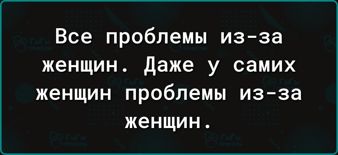Все проблемы изза женщин даже у самих женщин проблемы изза женщин