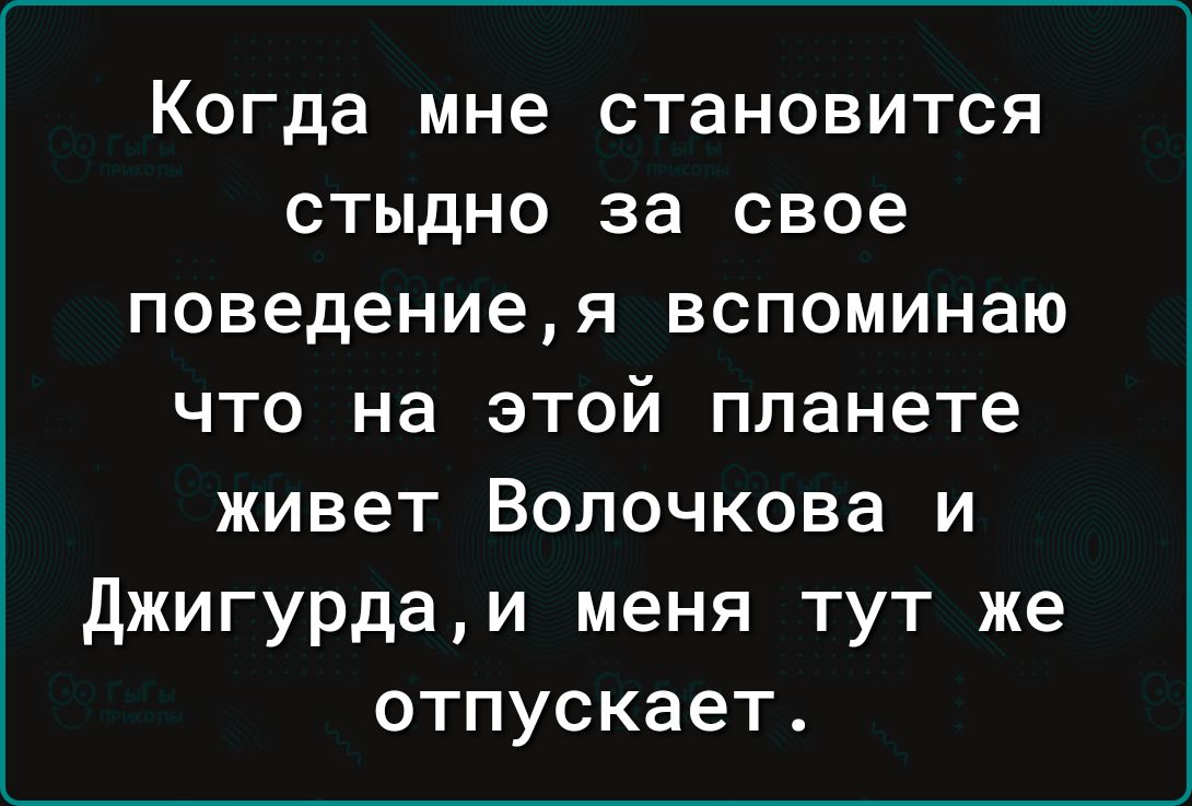 Когда мне становится стыдно за свое поведениея вспоминаю что на этой планете живет Волочкова и джигурдаи меня тут же отпускает