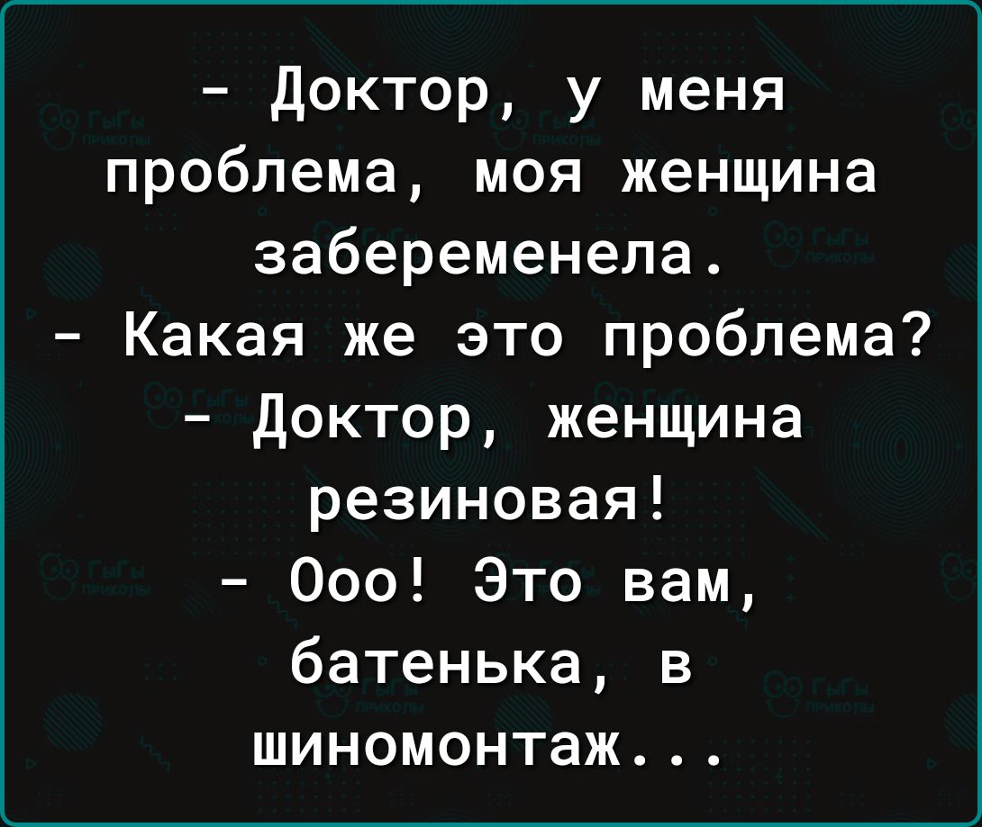 доктор у меня проблема моя женщина забеременела Какая же это проблема доктор женщина резиновая 000 Это вам батенька в шиномонтаж