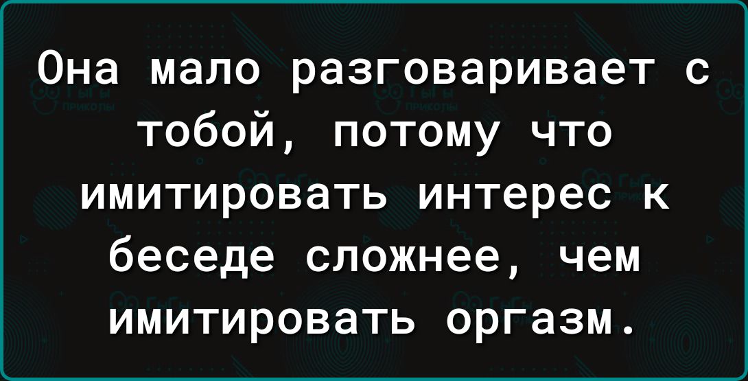 Она мало разговаривает с тобой потому что имитировать интерес к беседе сложнее чем имитировать оргазм