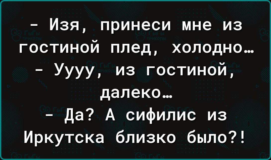 Изя принеси мне из гостиной плед холодно Уууу из гостиной далеко да А сифилис из Иркутска близко было