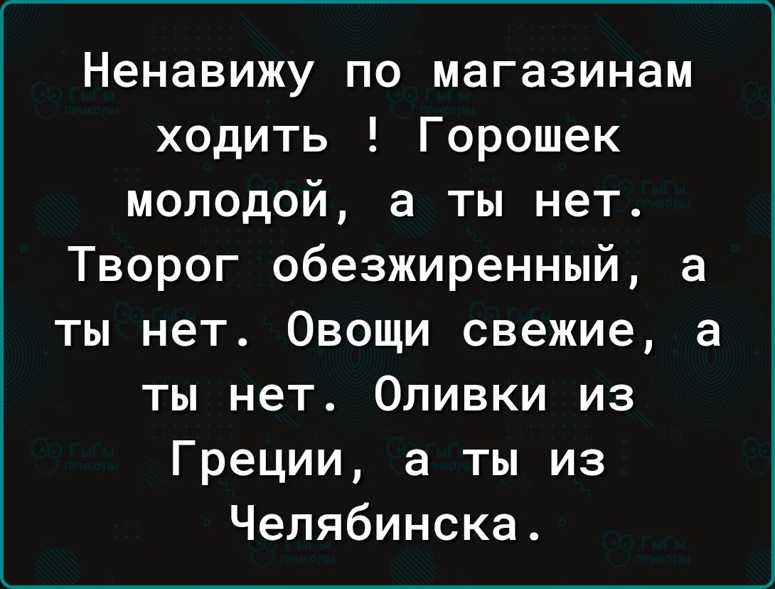 Ненавижу по магазинам ходить Горошек молодой а ты нет Творог обезжиренный а ты нет Овощи свежие а ты нет Оливки из Греции а ты из Челябинска