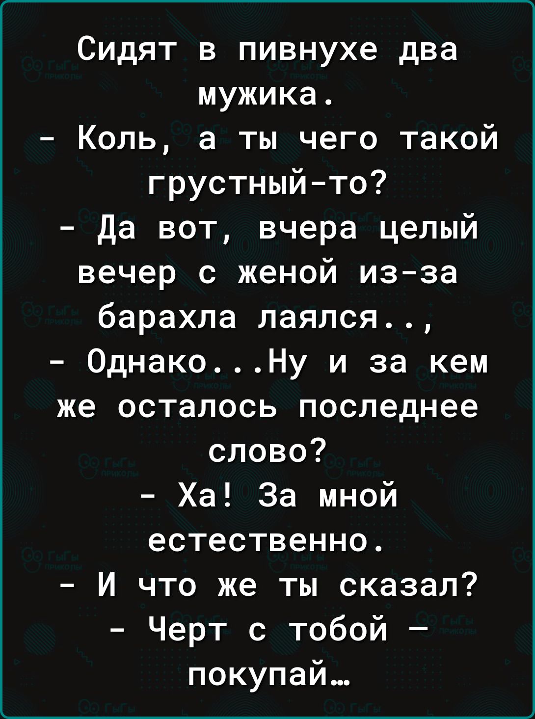 Сидят в пивнухе два мужика Коль а ты чего такой грустныйто да вот вчера целый вечер с женой из за барахла лаяпся ОднакоНу и за кем же осталось последнее слово Ха За мной естественно И что же ты сказал Черт с тобой покупай
