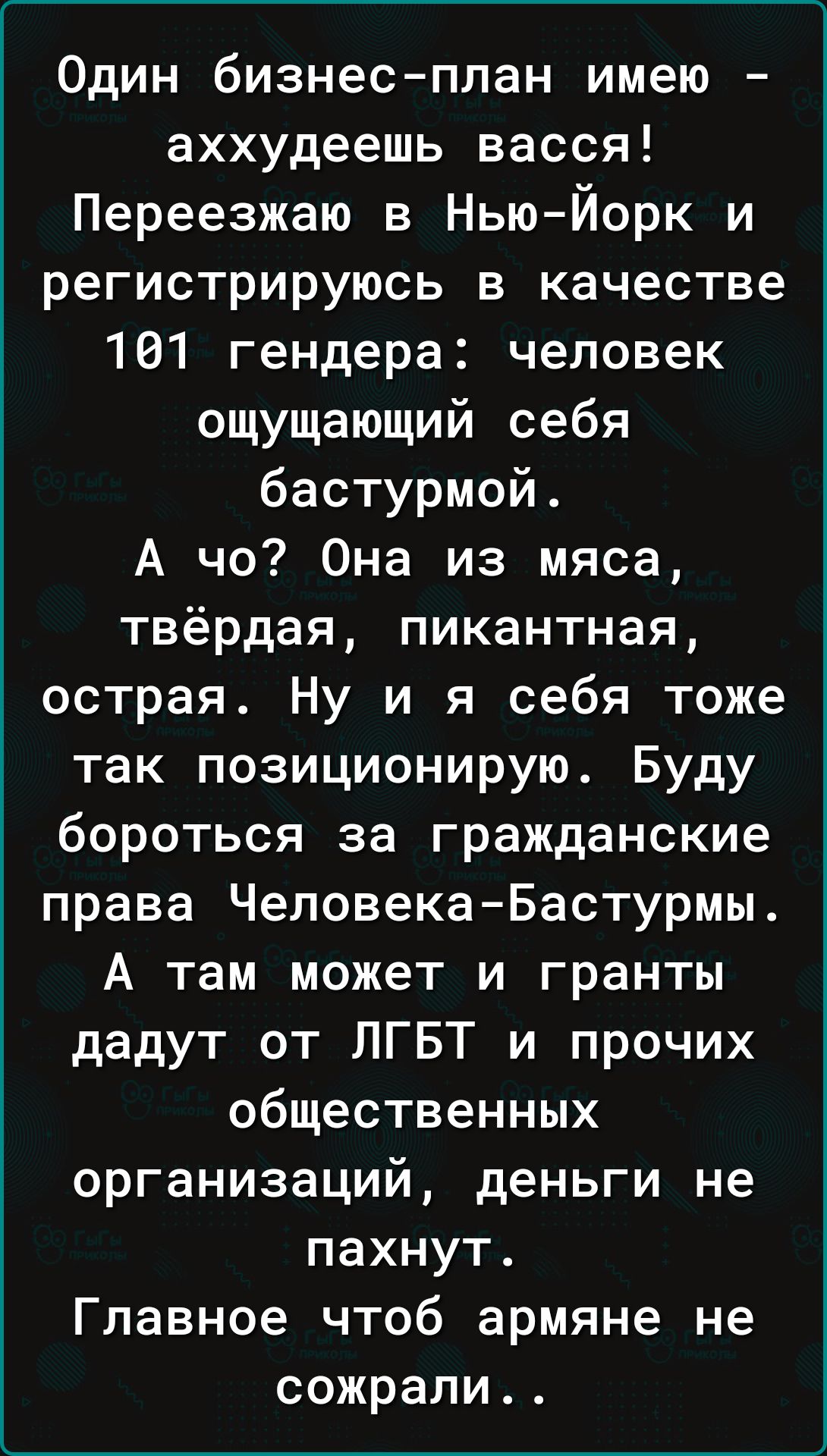 Один бизнес план имею аххудеешь васся Переезжаю в Нью Йорк и регистрируюсь в качестве 101 гендера человек ощущающий себя бастурмой А чо Она из мяса твёрдая пикантная острая Ну и я себя тоже так позиционирую Буду бороться за гражданские права ЧеловекаБастурмы А там может и гранты дадут от ЛГБТ и прочих общественных организаций деньги не пахнут Главное чтоб армяне не сожрали