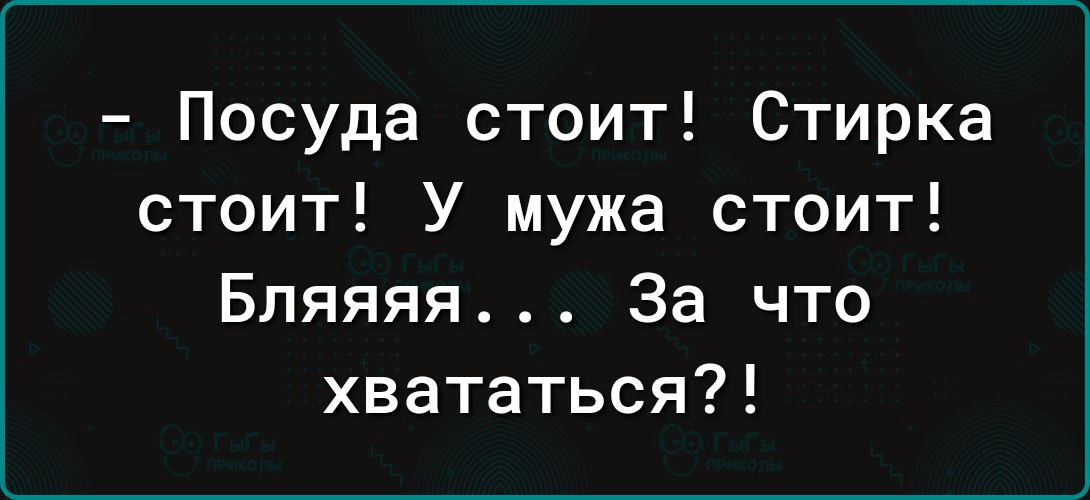 Посуда стоит Стирка стоит У мужа стоит Бляяяя За что хвататься