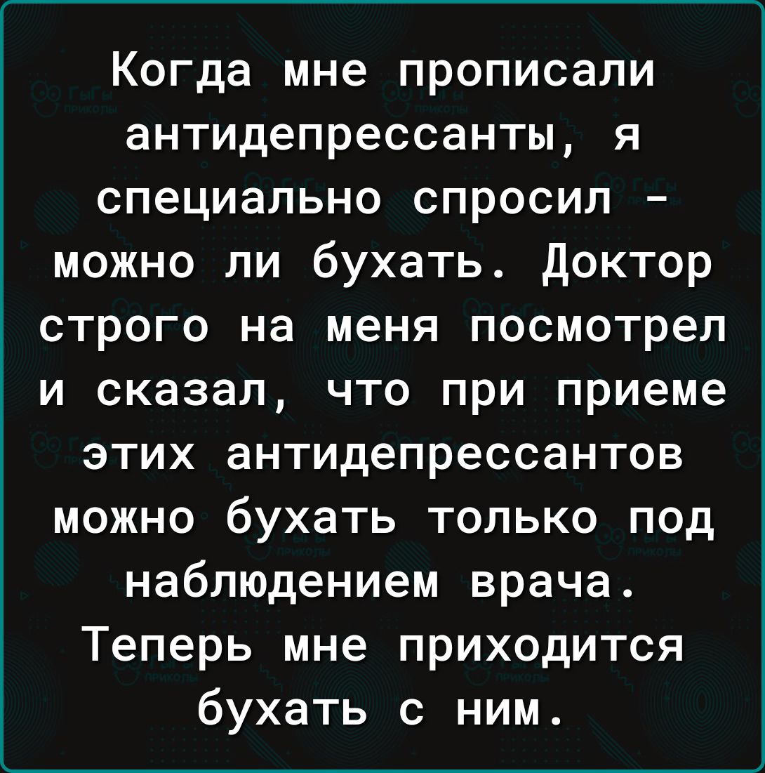 Когда мне прописали антидепрессанты я специально спросил можно ли бухать доктор строго на меня посмотрел и сказал что при приеме этих антидепрессантов можно бухать только под наблюдением врача Теперь мне приходится бухать с ним