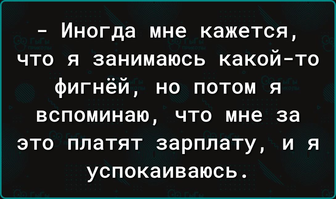 Иногда мне кажется что я занимаюсь какойто фигнёй но потом я вспоминаю что мне за это платят зарплату и я успокаиваюсь