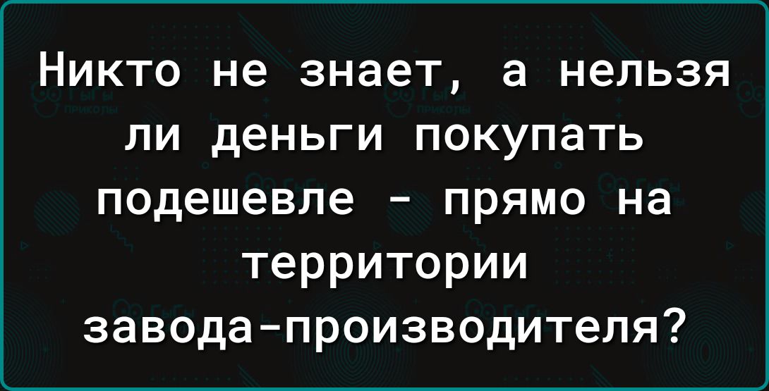 НИКТО не знает а нельзя ЛИ деньги ПОКУПЗТЬ подешевле прямо на территории заводапроизводителя