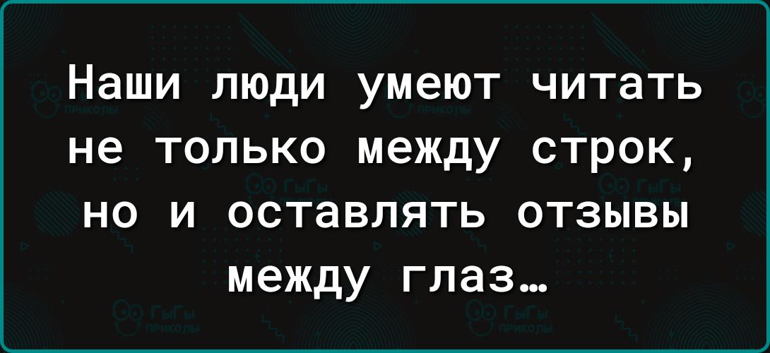 Наши люди умеют читать не только между строк НО И ОСТЗВЛЯТЬ ОТЗЫВЫ между глаз