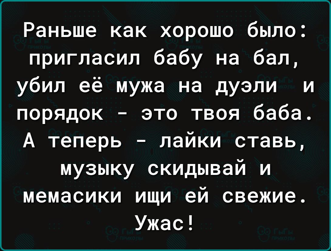 Раньше как хорошо было пригласил бабу на бал убил её мужа на дуэли и порядок это твоя баба А теперь лайки ставь музыку скидывай и мемасики ищи ей свежие Ужас