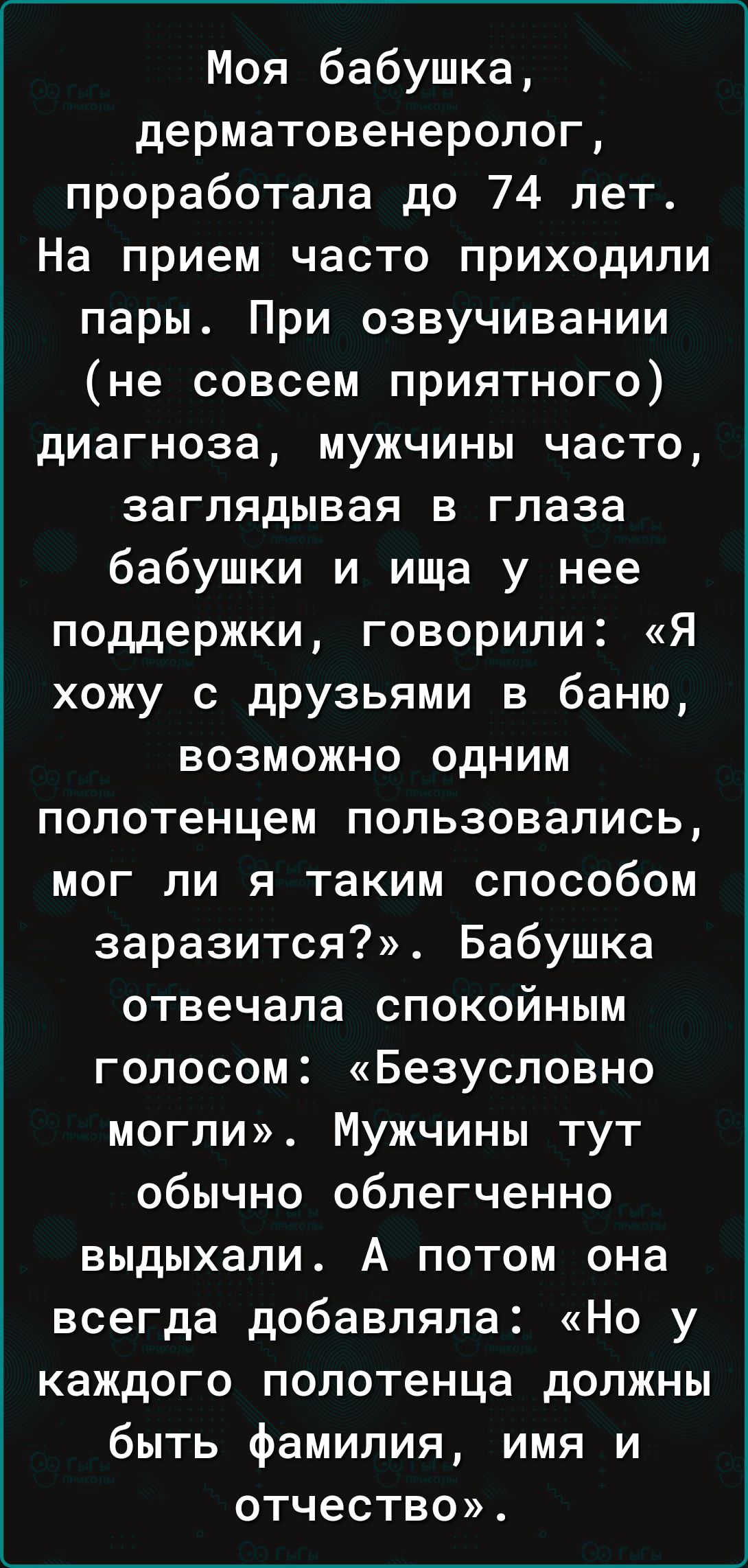 Моя бабушка дерматовенеролог проработала до 74 лет На прием часто приходили пары При озвучивании не совсем приятного диагноза мужчины часто заглядывая в глаза бабушки и ища у нее поддержки говорили Я хожу с дРУзьями в баню возможно одним полотенцем пользовались мог ли я таким способом заразится Бабушка отвечала спокойным голосом Безусловно могли Мужчины тут обычно облегченно выдыхапи А потом она в