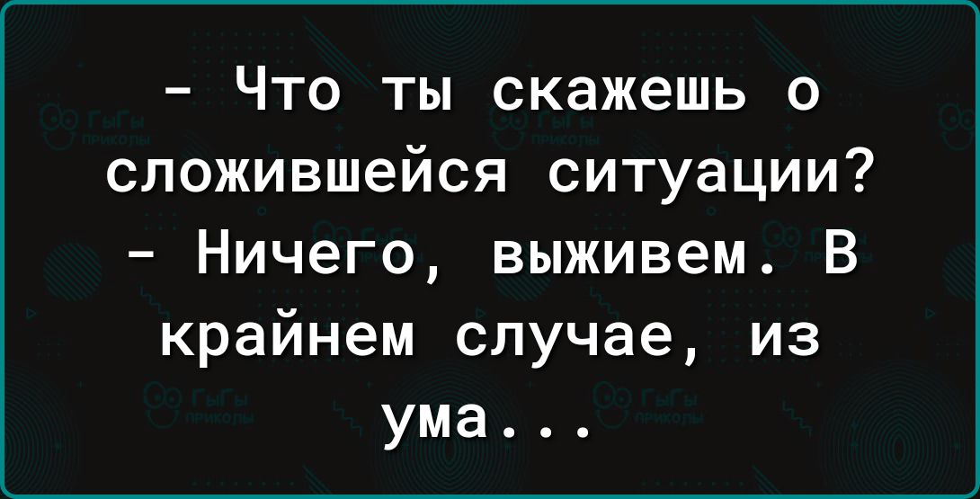 Что ты скажешь о сложившейся ситуации Ничего выживем В крайнем случае из ума