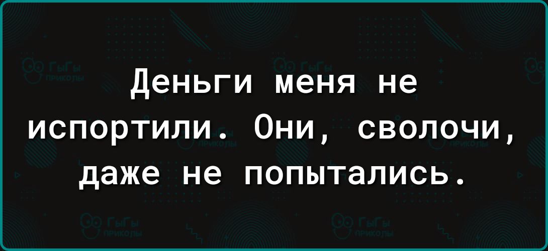 деньги меня не испортили Они сволочи даже не попытались