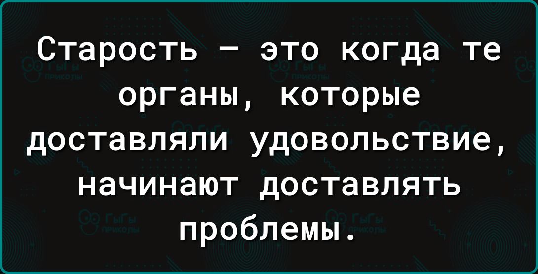 Старость _ ЭТО когда те ОРГЗНЫ КОТОРЫЕ доставляли удовольствие начинают доставлять проблемы