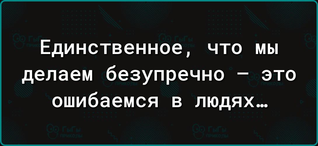 Единственное ЧТО МЫ делаем безупречно это ошибаемся в людях