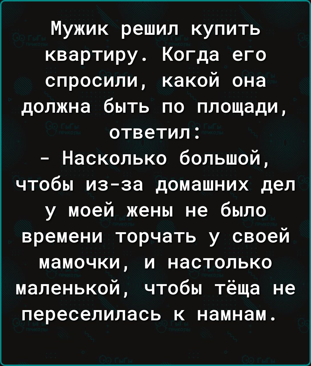 Мужик решил купить квартиру Когда его спросили какой она должна быть по площади ответил Насколько большой чтобы из за домашних дел у моей жены не было времени торчать у своей мамочки и настолько маленькой чтобы тёща не переселилась к намнам