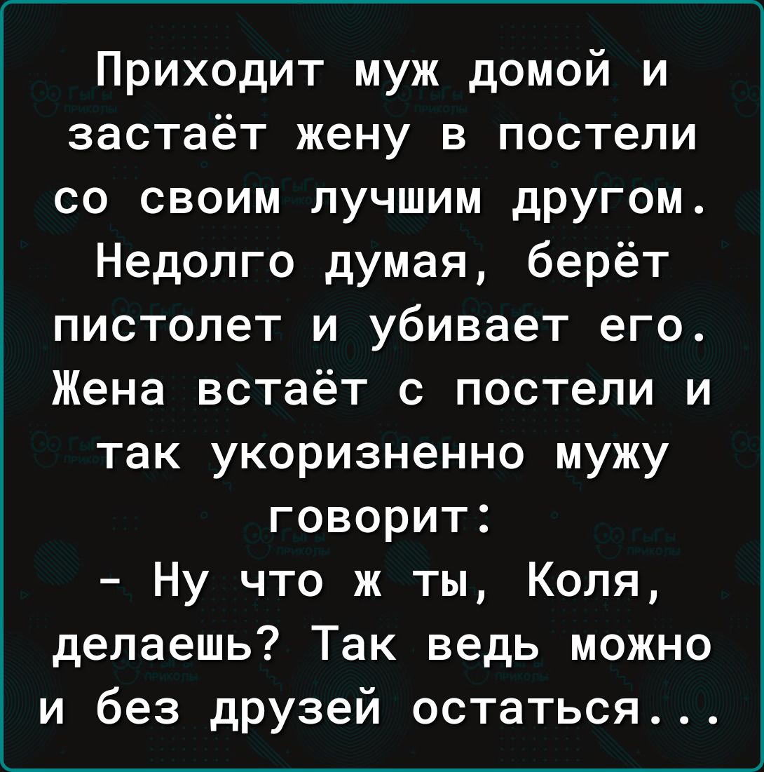 Приходит муж домой и застаёт жену в постели со своим лучшим другом Недолго думая берёт пистолет и убивает его Жена встаёт с постели и так укоризненно мужу говорит Ну что ж ты Коля делаешь Так ведь можно и без дРУзей остаться