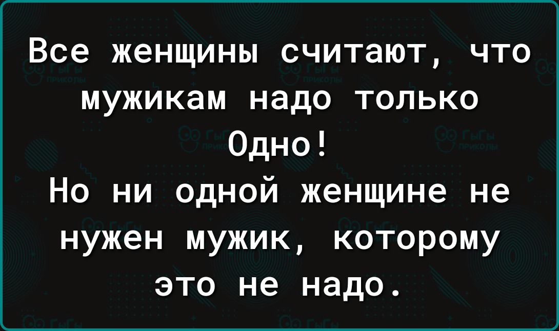 Все женщины считают что мужикам надо только Одно Но ни одной женщине не нужен мужик которому это не надо