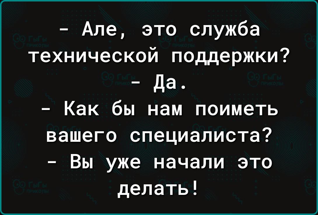 Але это служба технической поддержки да Как бы нам поиметь вашего специалиста Вы уже начали это делать