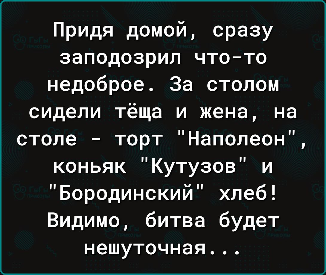 Придя домой сразу заподозрил чтото недоброе За столом сидели тёща и жена на  столе торт Наполеон коньяк Кутузов и Бородинский хлеб Видимо битва будет  нешуточная - выпуск №1872266