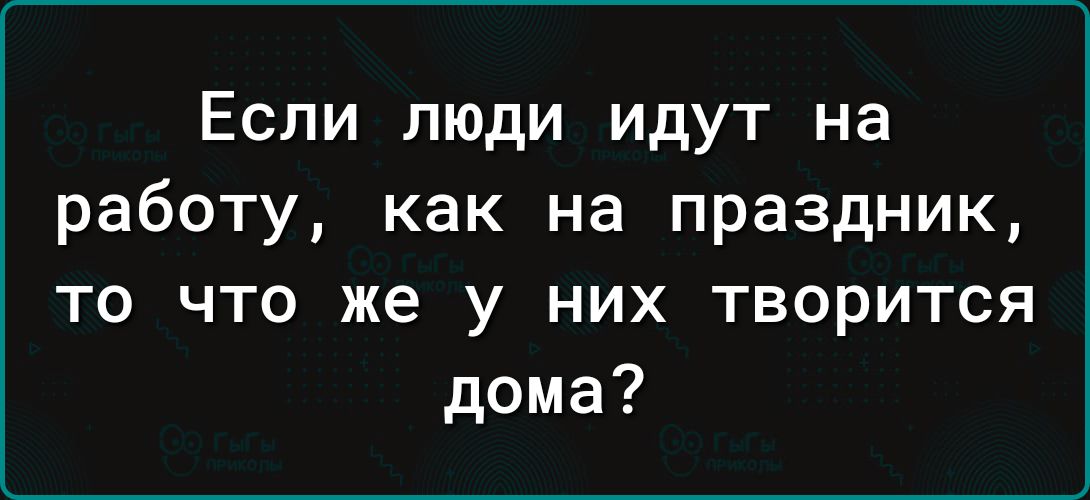 Если люди идут на работу как на праздник то что же у них творится дома