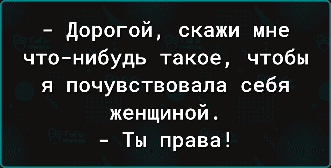 дорогой скажи мне чтонибудь такое чтобы я почувствовала себя женщиной Ты права