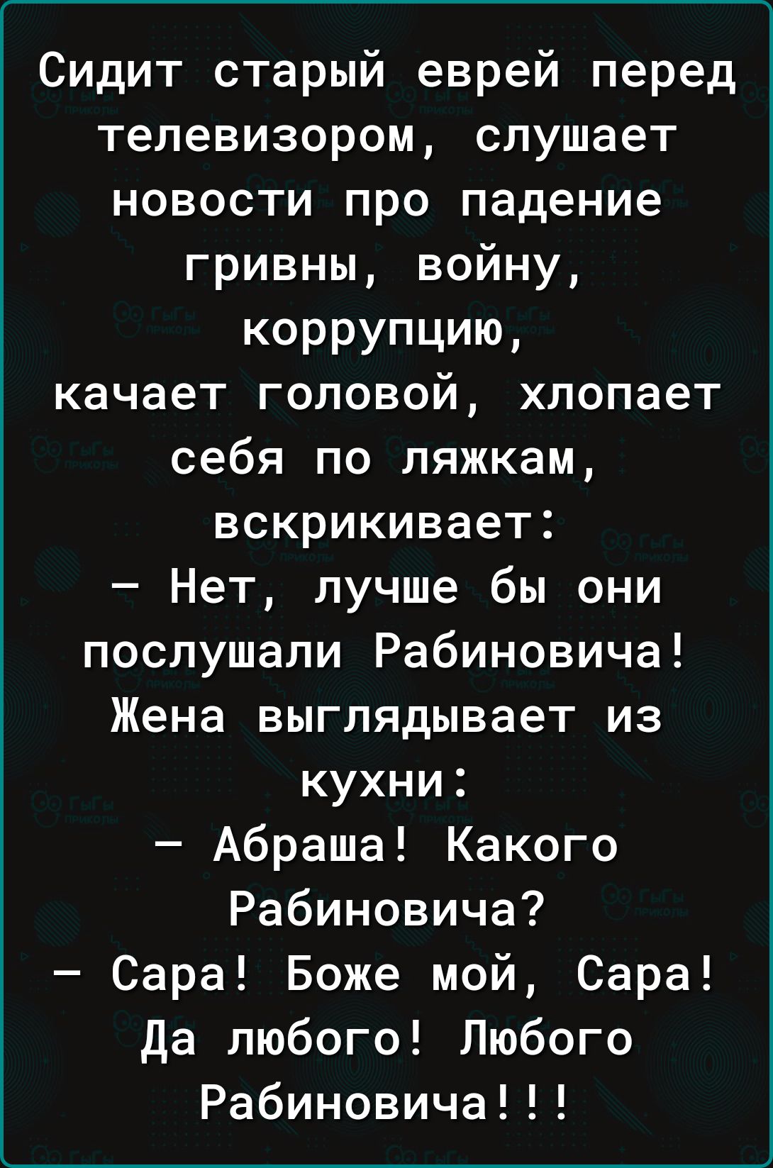 Сидит старый еврей перед телевизором слушает новости про падение гривны войну КОРРУПЦИЮ качает головой хлопает себя по ляжкам вскрикивает Нет лучше бы они послушали Рабиновича Жена выглядывает из кухни Абраша Какого Рабиновича Сара Боже мой Сара да любого Любого Рабиновича