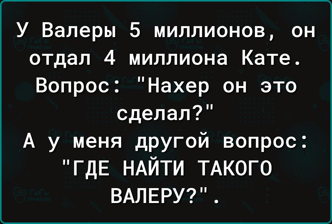 У Валеры 5 миллионов он отдал 4 миллиона Кате Вопрос Нахер он это сделал А у меня дРУгой вопрос ГДЕ НАЙТИ ТАКОГО ВАЛЕРУ