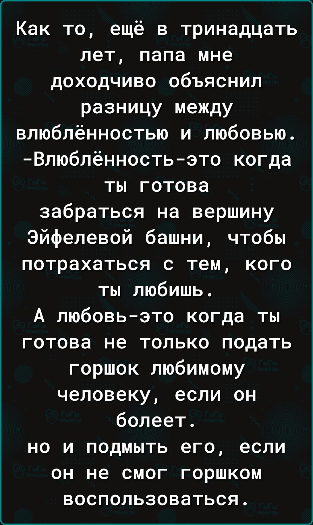 Как то ещё в тринадцать лет папа мне доходчиво объяснил разницу между влюблённостью и любовью Влюблённость это когда ты готова забраться на вершину Эйфелевой башни чтобы потрахаться с тем кого ты любишь А любовьэто когда ты готова не только подать горшок любимому человеку если он болеет но и подмыть его если он не смог горшком воспользоваться