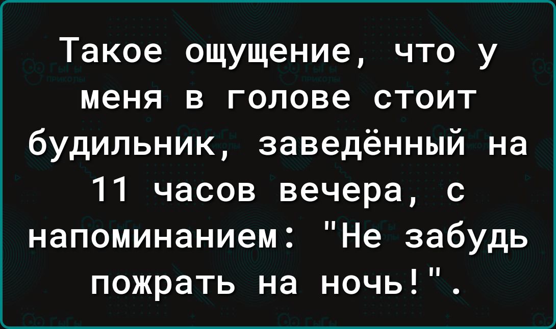 Такое ощущение что у меня в голове стоит будильник заведённый на 11 часов вечера с напоминанием Не забудь пожрать на ночь